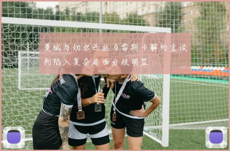 曼城与切尔西就马雷斯卡解约金谈判陷入复杂局面分歧明显