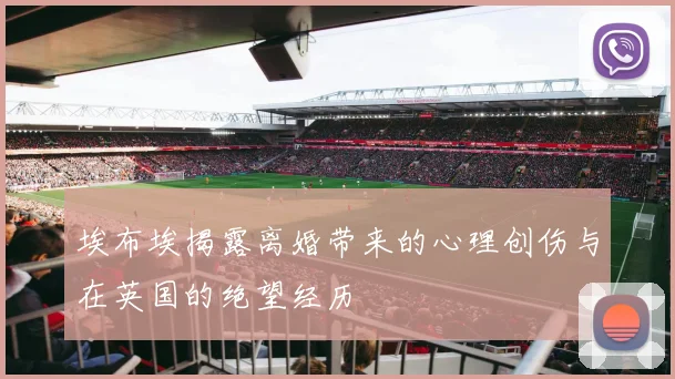 埃布埃揭露离婚带来的心理创伤与在英国的绝望经历