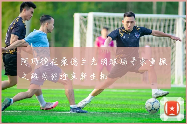 阿玛德在桑德兰光明球场寻求重振之路或将迎来新生机