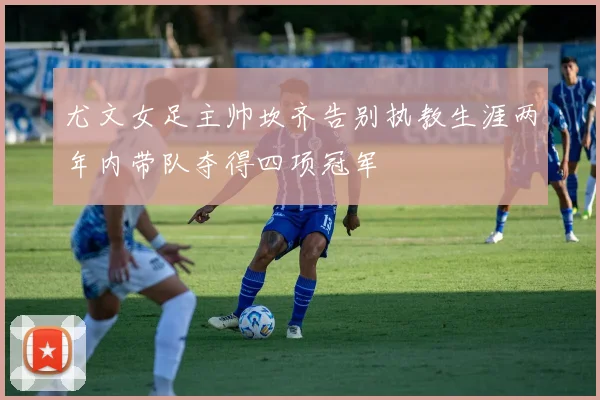 尤文女足主帅坎齐告别执教生涯两年内带队夺得四项冠军