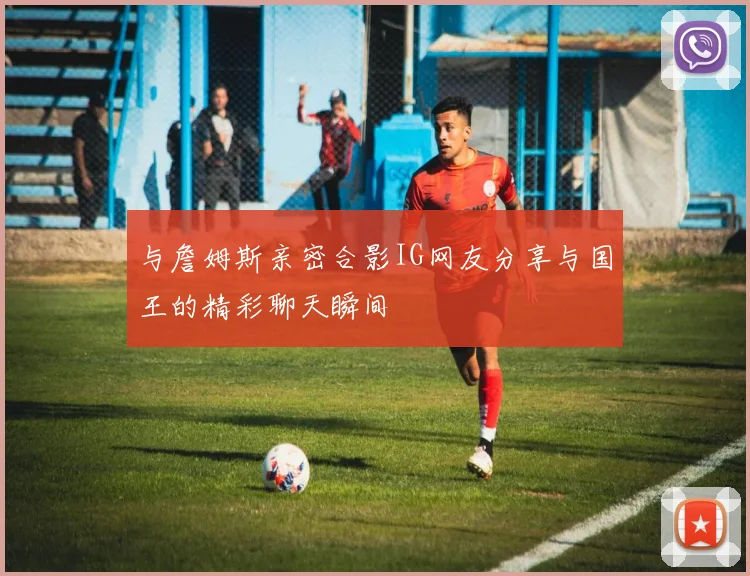 与詹姆斯亲密合影IG网友分享与国王的精彩聊天瞬间