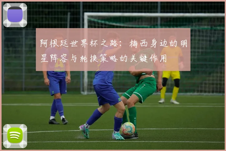 阿根廷世界杯之路：梅西身边的明星阵容与轮换策略的关键作用