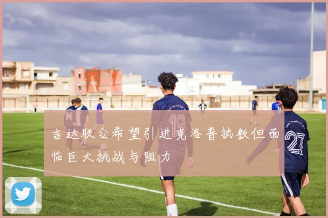 吉达联合希望引进克洛普执教但面临巨大挑战与阻力