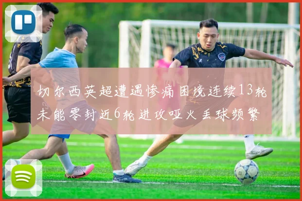 切尔西英超遭遇惨痛困境连续13轮未能零封近6轮进攻哑火丢球频繁