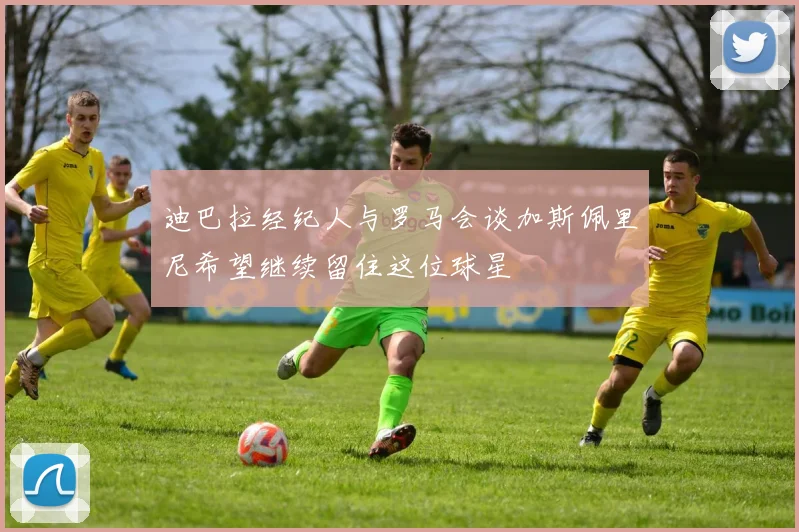 迪巴拉经纪人与罗马会谈加斯佩里尼希望继续留住这位球星