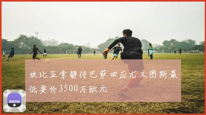 坎比亚索静待巴萨回应尤文图斯最低要价3500万欧元