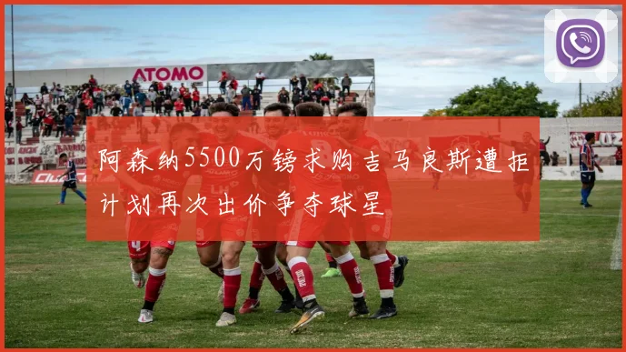 阿森纳5500万镑求购吉马良斯遭拒计划再次出价争夺球星