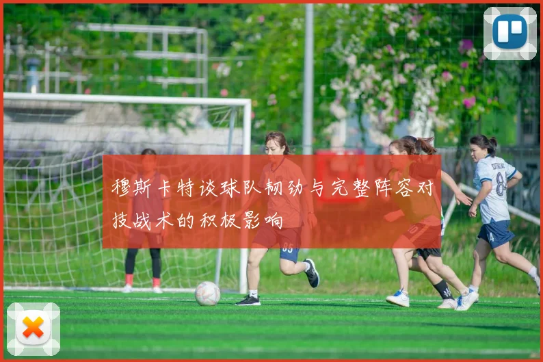 穆斯卡特谈球队韧劲与完整阵容对技战术的积极影响