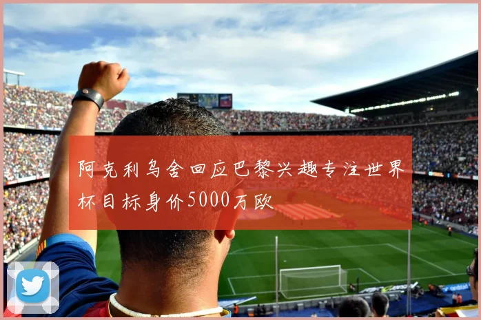 阿克利乌舍回应巴黎兴趣专注世界杯目标身价5000万欧