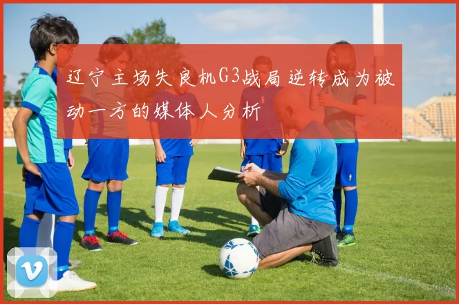 辽宁主场失良机G3战局逆转成为被动一方的媒体人分析