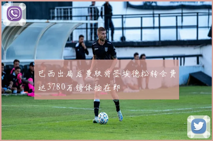 巴西出局后曼联将签埃德松转会费达3780万镑体检在即