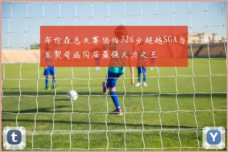 布伦森总决赛场均326分超越SGA与东契奇成同届最强火力之王