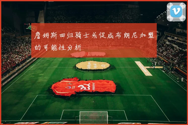詹姆斯回归骑士或促成布朗尼加盟的可能性分析