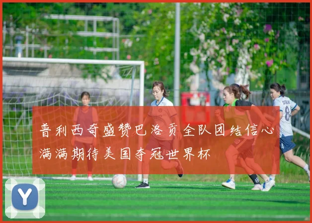 普利西奇盛赞巴洛贡全队团结信心满满期待美国夺冠世界杯