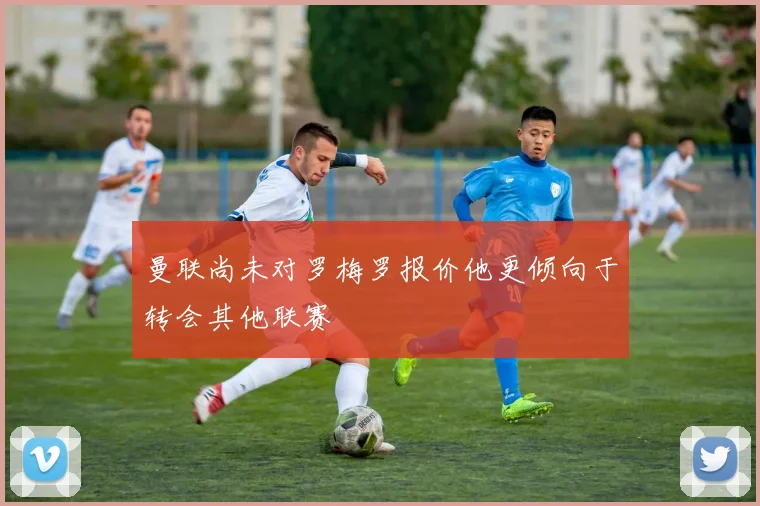 曼联尚未对罗梅罗报价他更倾向于转会其他联赛
